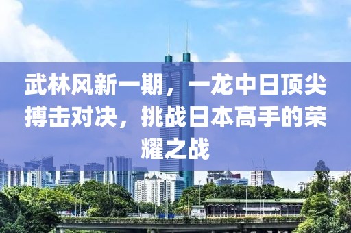 武林风新一期，一龙中日顶尖搏击对决，挑战日本高手的荣耀之战