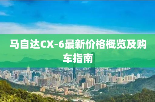 马自达CX-6最新价格概览及购车指南