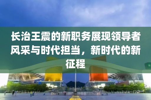 长治王震的新职务展现领导者风采与时代担当，新时代的新征程