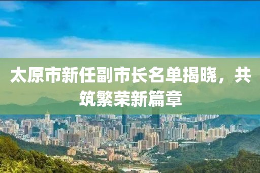 太原市新任副市长名单揭晓，共筑繁荣新篇章