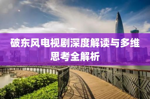 破东风电视剧深度解读与多维思考全解析