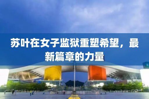 苏叶在女子监狱重塑希望，最新篇章的力量