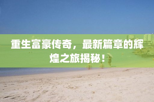 重生富豪传奇，最新篇章的辉煌之旅揭秘！