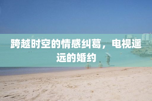 跨越时空的情感纠葛，电视遥远的婚约
