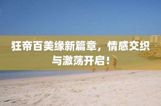 狂帝百美缘新篇章，情感交织与激荡开启！
