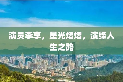 演员李享，星光熠熠，演绎人生之路
