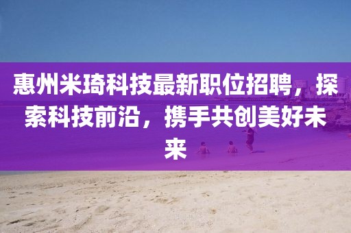 惠州米琦科技最新职位招聘，探索科技前沿，携手共创美好未来