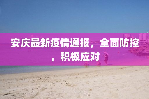 安庆最新疫情通报，全面防控，积极应对