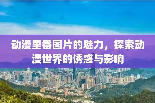 动漫里番图片的魅力，探索动漫世界的诱惑与影响