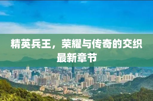 精英兵王，荣耀与传奇的交织最新章节