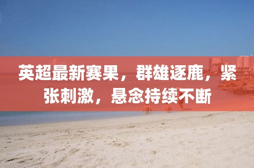 英超最新赛果，群雄逐鹿，紧张刺激，悬念持续不断