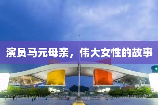 演员马元母亲，伟大女性的故事