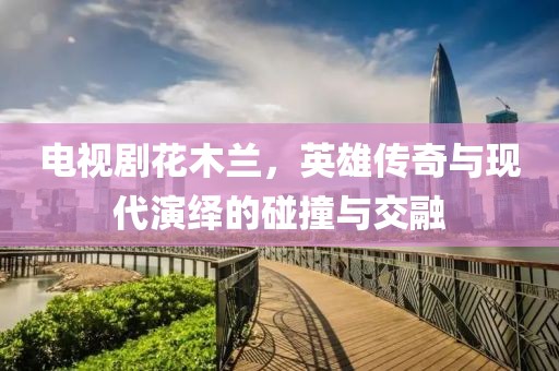 电视剧花木兰，英雄传奇与现代演绎的碰撞与交融