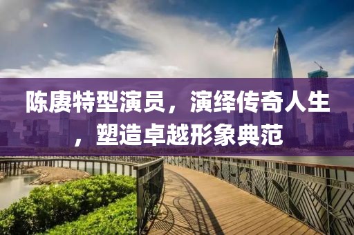 陈赓特型演员，演绎传奇人生，塑造卓越形象典范