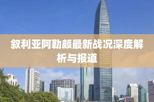 叙利亚阿勒颇最新战况深度解析与报道